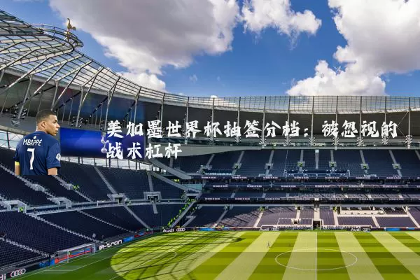美加墨世界杯抽签分档:被忽视的战术杠杆