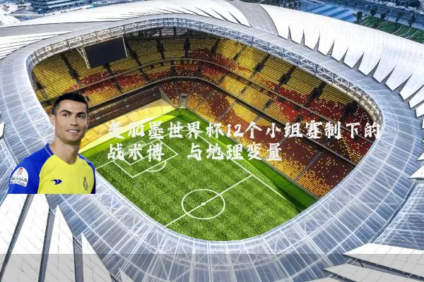 美加墨世界杯12个小组赛制下的战术博弈与地理变量